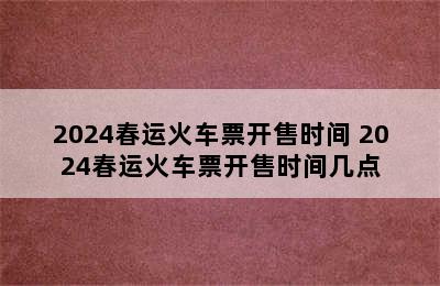 2024春运火车票开售时间 2024春运火车票开售时间几点